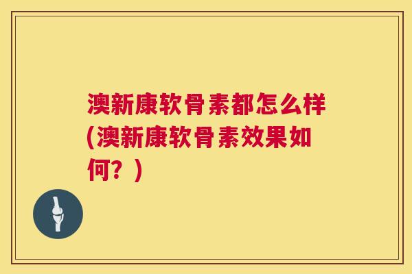 澳新康软骨素都怎么样(澳新康软骨素效果如何？)