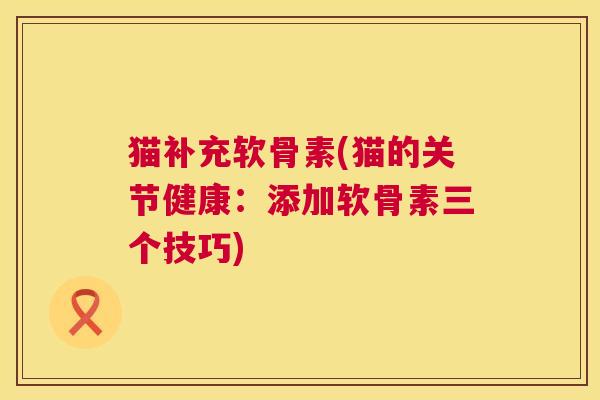 猫补充软骨素(猫的关节健康：添加软骨素三个技巧)