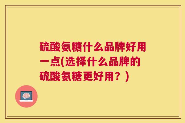 硫酸氨糖什么品牌好用一点(选择什么品牌的硫酸氨糖更好用?) 硫酸氨糖什么品牌好用一点(选择什么品牌的硫酸氨糖更好用?)