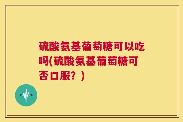 硫酸氨基葡萄糖可以吃吗(硫酸氨基葡萄糖可否口服？)