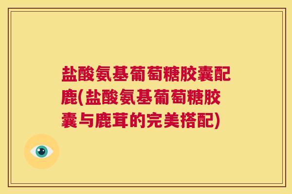 盐酸氨基葡萄糖胶囊配鹿(盐酸氨基葡萄糖胶囊与鹿茸的完美搭配)