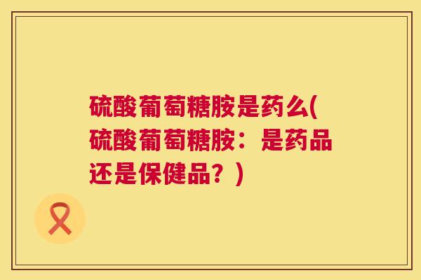 硫酸葡萄糖胺是药么(硫酸葡萄糖胺：是药品还是保健品？)