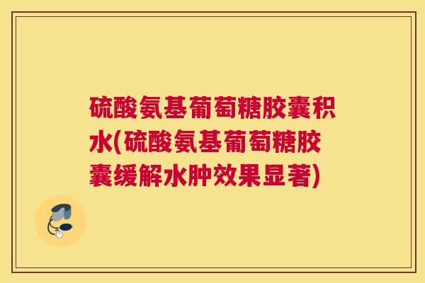 硫酸氨基葡萄糖胶囊积水(硫酸氨基葡萄糖胶囊缓解水肿效果显著)