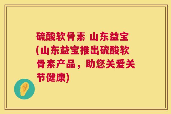 硫酸软骨素 山东益宝(山东益宝推出硫酸软骨素产品，助您关爱关节健康)