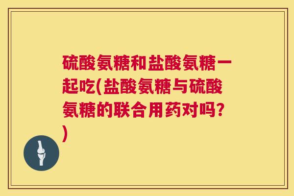 硫酸氨糖和盐酸氨糖一起吃(盐酸氨糖与硫酸氨糖的联合用药对吗？)