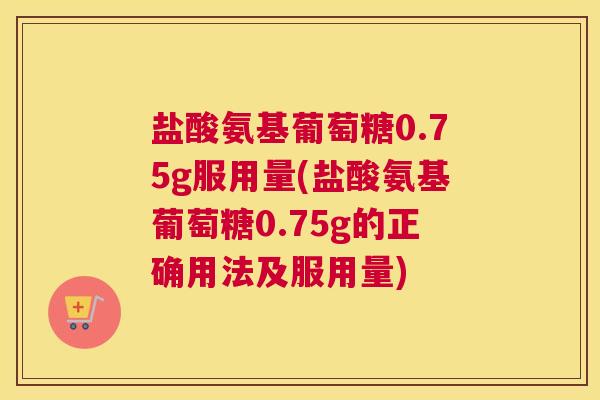 盐酸氨基葡萄糖0.75g服用量(盐酸氨基葡萄糖0.75g的正确用法及服用量)