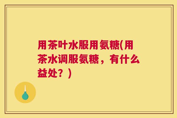 用茶叶水服用氨糖(用茶水调服氨糖，有什么益处？)