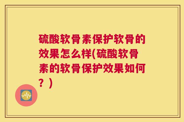 硫酸软骨素保护软骨的效果怎么样(硫酸软骨素的软骨保护效果如何？)