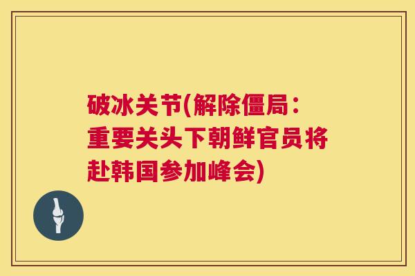 破冰关节(解除僵局：重要关头下朝鲜官员将赴韩国参加峰会)