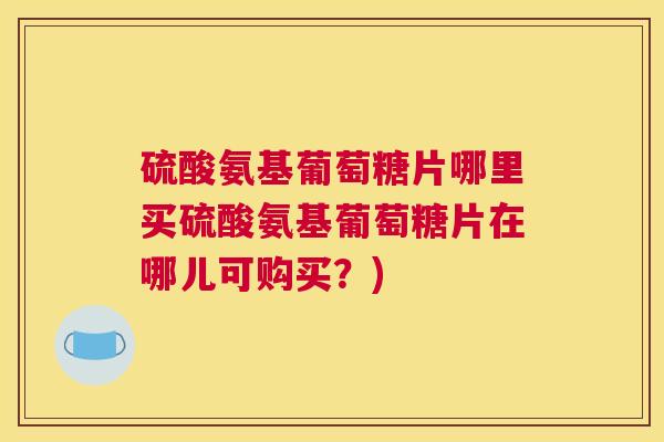硫酸氨基葡萄糖片哪里买硫酸氨基葡萄糖片在哪儿可购买？)