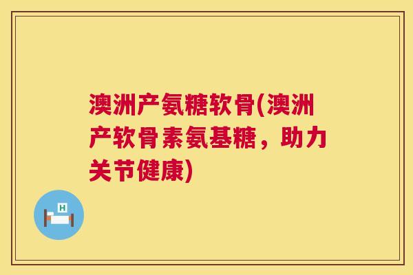 澳洲产氨糖软骨(澳洲产软骨素氨基糖，助力关节健康)