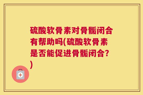 硫酸软骨素对骨骺闭合有帮助吗(硫酸软骨素是否能促进骨骺闭合？)