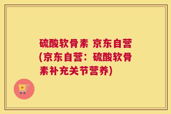 硫酸软骨素 京东自营(京东自营：硫酸软骨素补充关节营养)