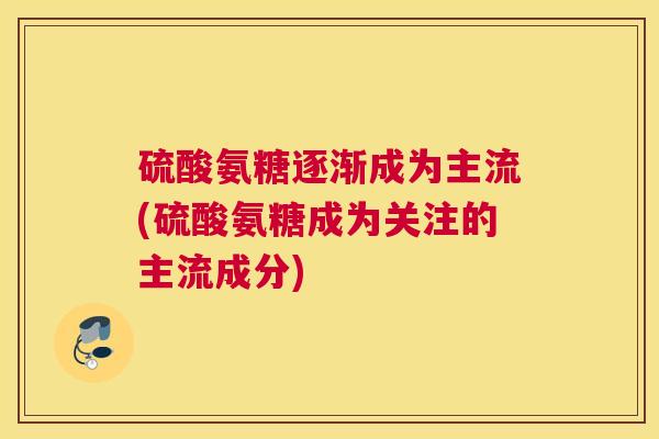 硫酸氨糖逐渐成为主流(硫酸氨糖成为关注的主流成分)