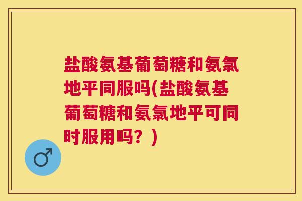 盐酸氨基葡萄糖和氨氯地平同服吗(盐酸氨基葡萄糖和氨氯地平可同时服用吗？)