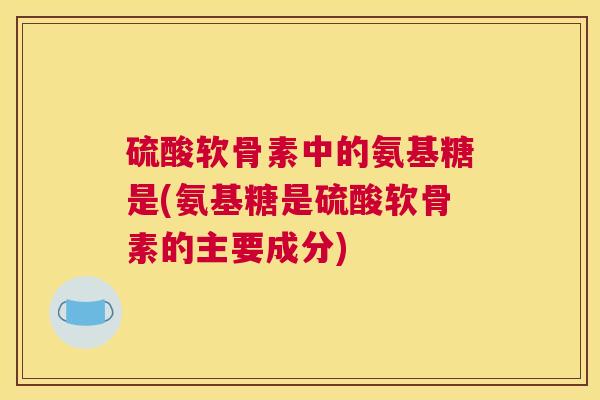 硫酸软骨素中的氨基糖是(氨基糖是硫酸软骨素的主要成分) 硫酸软骨素中的氨基糖是(氨基糖是硫酸软骨素的主要成分)