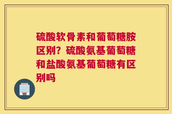 硫酸软骨素和葡萄糖胺区别？硫酸氨基葡萄糖和盐酸氨基葡萄糖有区别吗