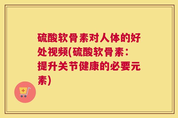 硫酸软骨素对人体的好处视频(硫酸软骨素：提升关节健康的必要元素)