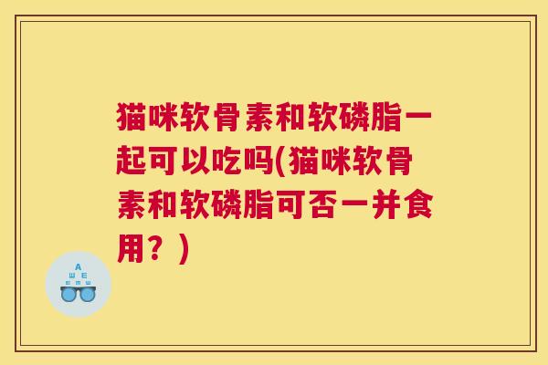 猫咪软骨素和软磷脂一起可以吃吗(猫咪软骨素和软磷脂可否一并食用？)