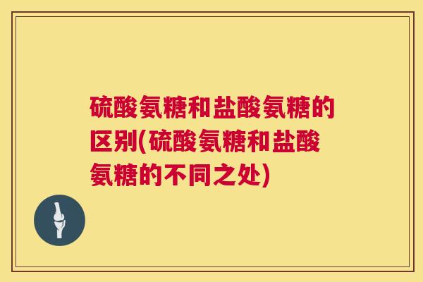 硫酸氨糖和盐酸氨糖的区别(硫酸氨糖和盐酸氨糖的不同之处)