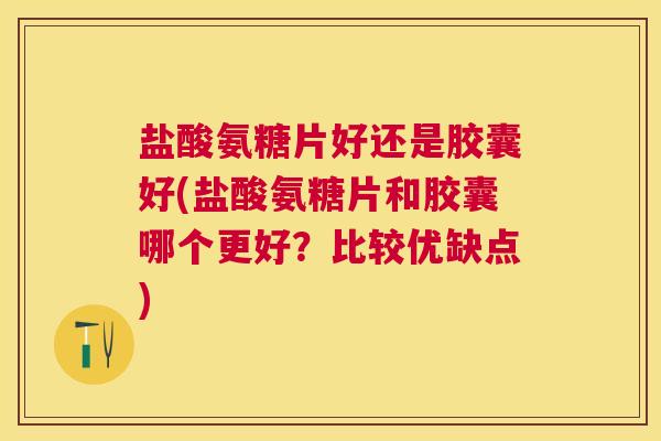 盐酸氨糖片好还是胶囊好(盐酸氨糖片和胶囊哪个更好？比较优缺点)