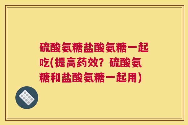 硫酸氨糖盐酸氨糖一起吃(提高药效？硫酸氨糖和盐酸氨糖一起用)