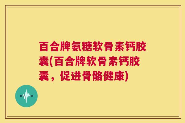 百合牌氨糖软骨素钙胶囊(百合牌软骨素钙胶囊，促进骨骼健康)