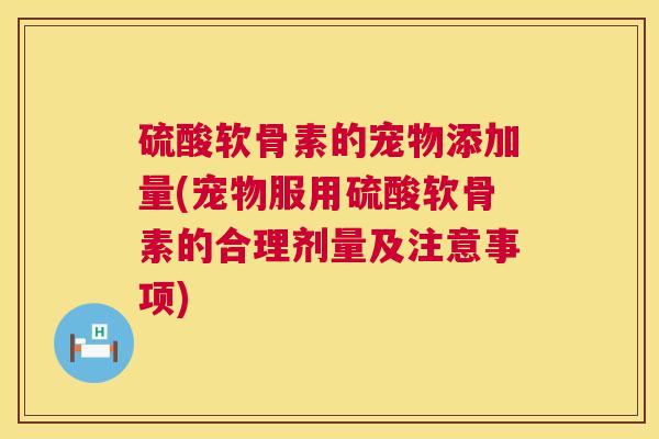 硫酸软骨素的宠物添加量(宠物服用硫酸软骨素的合理剂量及注意事项)