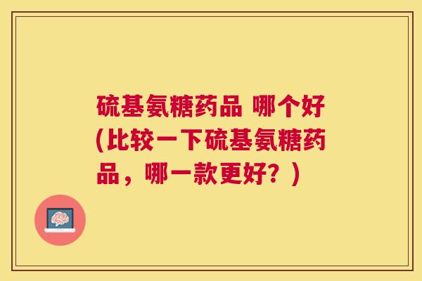 硫基氨糖药品 哪个好(比较一下硫基氨糖药品，哪一款更好？)