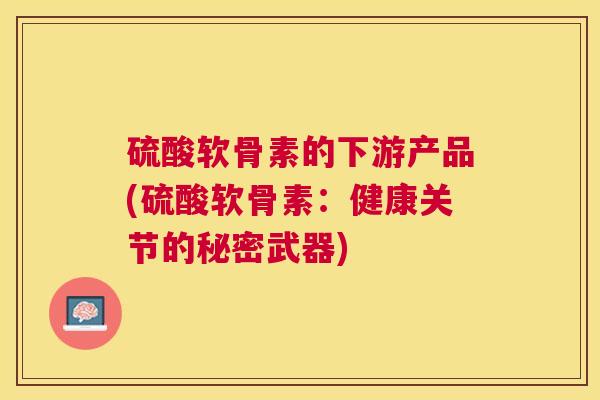 硫酸软骨素的下游产品(硫酸软骨素:健康关节的秘密武器) 硫酸软骨素的下游产品(硫酸软骨素:健康关节的秘密武器)