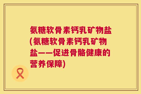 氨糖软骨素钙乳矿物盐(氨糖软骨素钙乳矿物盐——促进骨骼健康的营养保障) 氨糖软骨素钙乳矿物盐(氨糖软骨素钙乳矿物盐——促进骨骼健康的营养保障)