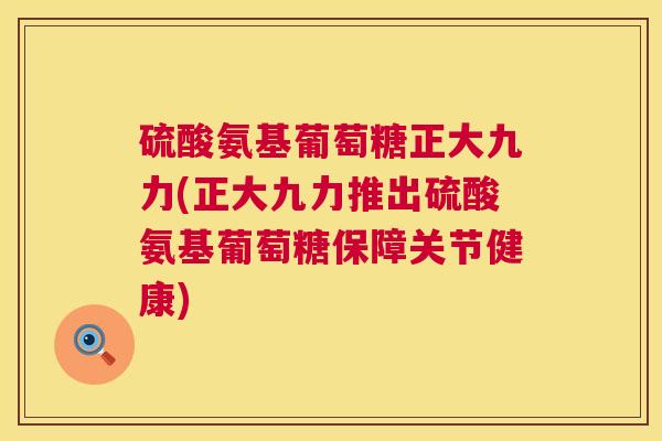 硫酸氨基葡萄糖正大九力(正大九力推出硫酸氨基葡萄糖保障关节健康)