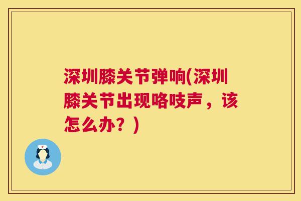 深圳膝关节弹响(深圳膝关节出现咯吱声，该怎么办？)