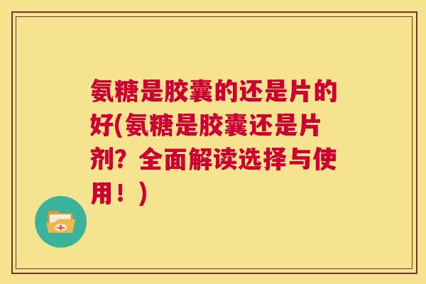 氨糖是胶囊的还是片的好(氨糖是胶囊还是片剂？全面解读选择与使用！)