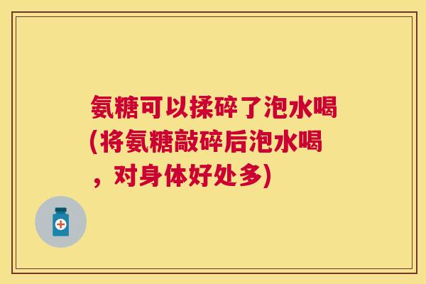 氨糖可以揉碎了泡水喝(将氨糖敲碎后泡水喝，对身体好处多)