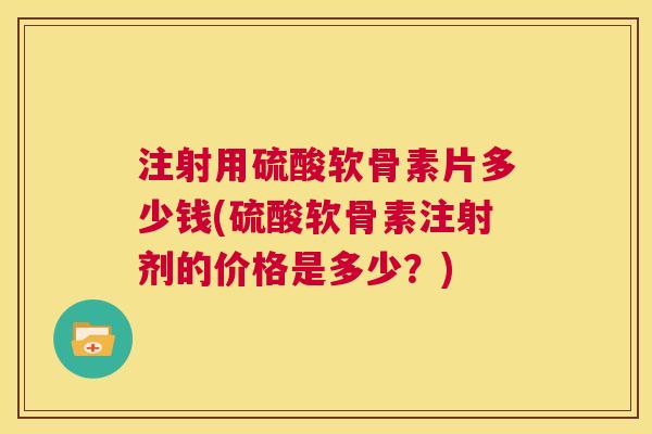 注射用硫酸软骨素片多少钱(硫酸软骨素注射剂的价格是多少？)