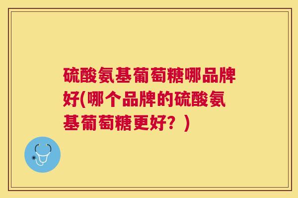 硫酸氨基葡萄糖哪品牌好(哪个品牌的硫酸氨基葡萄糖更好？)