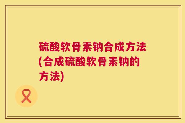 硫酸软骨素钠合成方法(合成硫酸软骨素钠的方法)