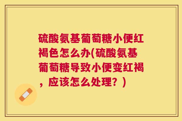 硫酸氨基葡萄糖小便红褐色怎么办(硫酸氨基葡萄糖导致小便变红褐，应该怎么处理？)