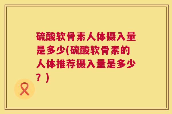 硫酸软骨素人体摄入量是多少(硫酸软骨素的人体推荐摄入量是多少？)