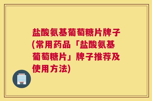 盐酸氨基葡萄糖片牌子(常用药品「盐酸氨基葡萄糖片」牌子推荐及使用方法)