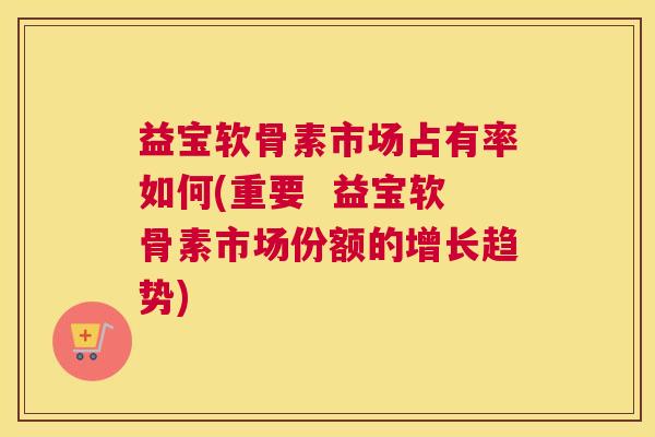 益宝软骨素市场占有率如何(重要  益宝软骨素市场份额的增长趋势)