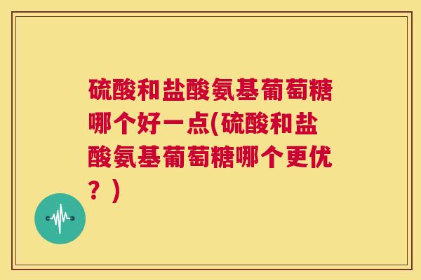 硫酸和盐酸氨基葡萄糖哪个好一点(硫酸和盐酸氨基葡萄糖哪个更优？)