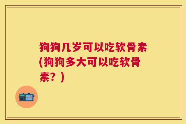 狗狗几岁可以吃软骨素(狗狗多大可以吃软骨素？)