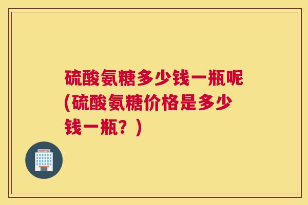 硫酸氨糖多少钱一瓶呢(硫酸氨糖价格是多少钱一瓶？)