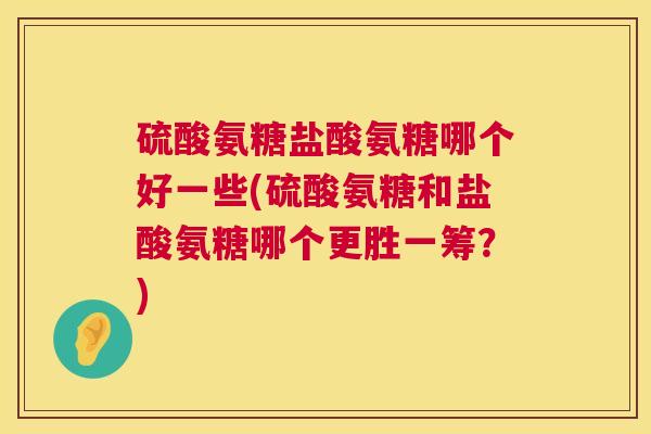 硫酸氨糖盐酸氨糖哪个好一些(硫酸氨糖和盐酸氨糖哪个更胜一筹？)