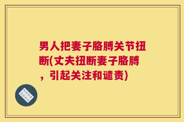 男人把妻子胳膊关节扭断(丈夫扭断妻子胳膊，引起关注和谴责)