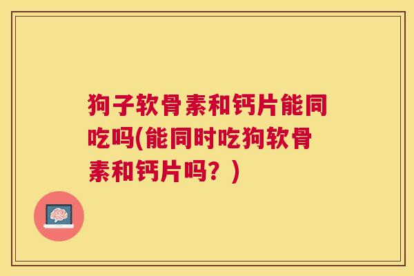 狗子软骨素和钙片能同吃吗(能同时吃狗软骨素和钙片吗？)