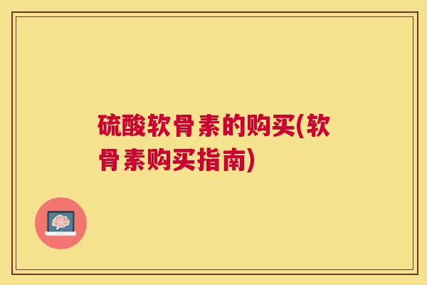 硫酸软骨素的购买(软骨素购买指南)