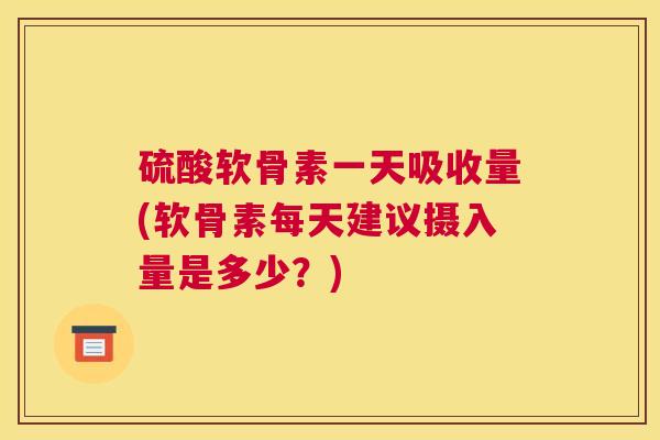 硫酸软骨素一天吸收量(软骨素每天建议摄入量是多少？)